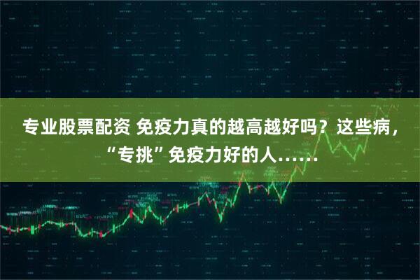 专业股票配资 免疫力真的越高越好吗？这些病，“专挑”免疫力好的人……