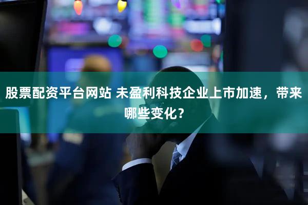 股票配资平台网站 未盈利科技企业上市加速，带来哪些变化？