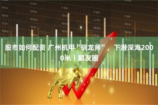 股市如何配资 广州机甲“驯龙师”，下潜深海2000米｜鹏友圈