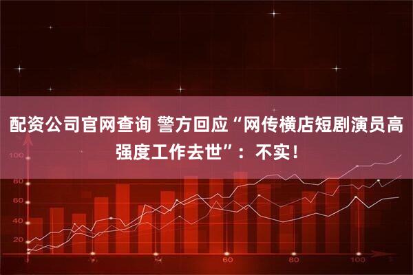 配资公司官网查询 警方回应“网传横店短剧演员高强度工作去世”：不实！