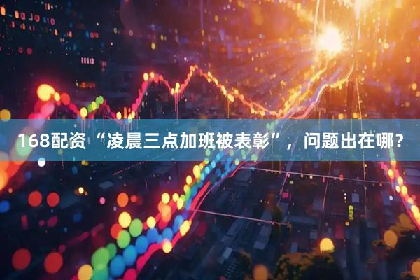 168配资 “凌晨三点加班被表彰”，问题出在哪？