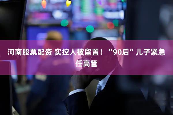 河南股票配资 实控人被留置！“90后”儿子紧急任高管