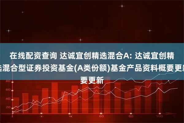 在线配资查询 达诚宜创精选混合A: 达诚宜创精选混合型证券投资基金(A类份额)基金产品资料概要更新
