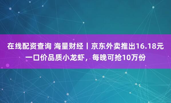 在线配资查询 海量财经丨京东外卖推出16.18元一口价品质小龙虾，每晚可抢10万份