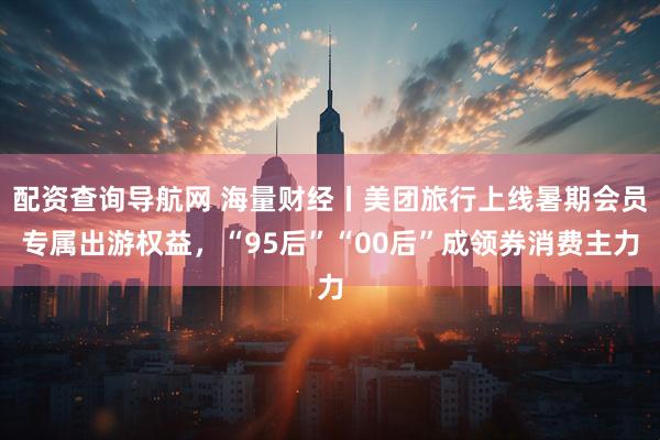 配资查询导航网 海量财经丨美团旅行上线暑期会员专属出游权益，“95后”“00后”成领券消费主力