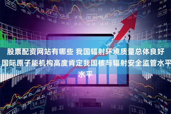 股票配资网站有哪些 我国辐射环境质量总体良好 国际原子能机构高度肯定我国核与辐射安全监管水平