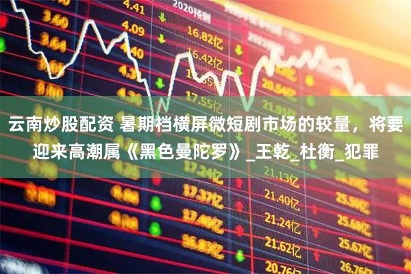 云南炒股配资 暑期档横屏微短剧市场的较量，将要迎来高潮属《黑色曼陀罗》_王乾_杜衡_犯罪