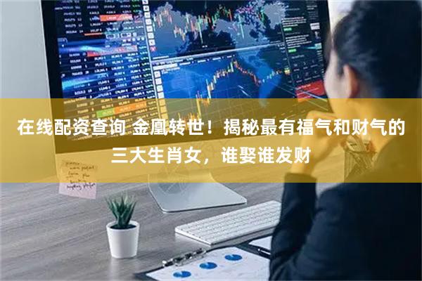 在线配资查询 金凰转世！揭秘最有福气和财气的三大生肖女，谁娶谁发财