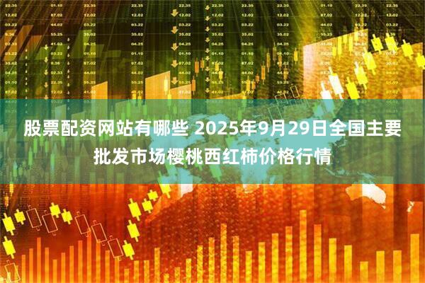 股票配资网站有哪些 2025年9月29日全国主要批发市场樱桃西红柿价格行情