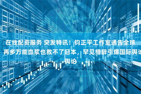 在线配资服务 突发特讯！钧正平工作室通告全球：再多万能血浆也救不了日本，罕见措辞引爆国际舆论
